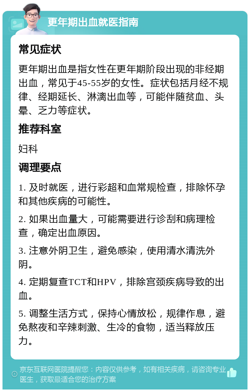 更年期出血就医指南 常见症状 更年期出血是指女性在更年期阶段出现的非经期出血，常见于45-55岁的女性。症状包括月经不规律、经期延长、淋漓出血等，可能伴随贫血、头晕、乏力等症状。 推荐科室 妇科 调理要点 1. 及时就医，进行彩超和血常规检查，排除怀孕和其他疾病的可能性。 2. 如果出血量大，可能需要进行诊刮和病理检查，确定出血原因。 3. 注意外阴卫生，避免感染，使用清水清洗外阴。 4. 定期复查TCT和HPV，排除宫颈疾病导致的出血。 5. 调整生活方式，保持心情放松，规律作息，避免熬夜和辛辣刺激、生冷的食物，适当释放压力。