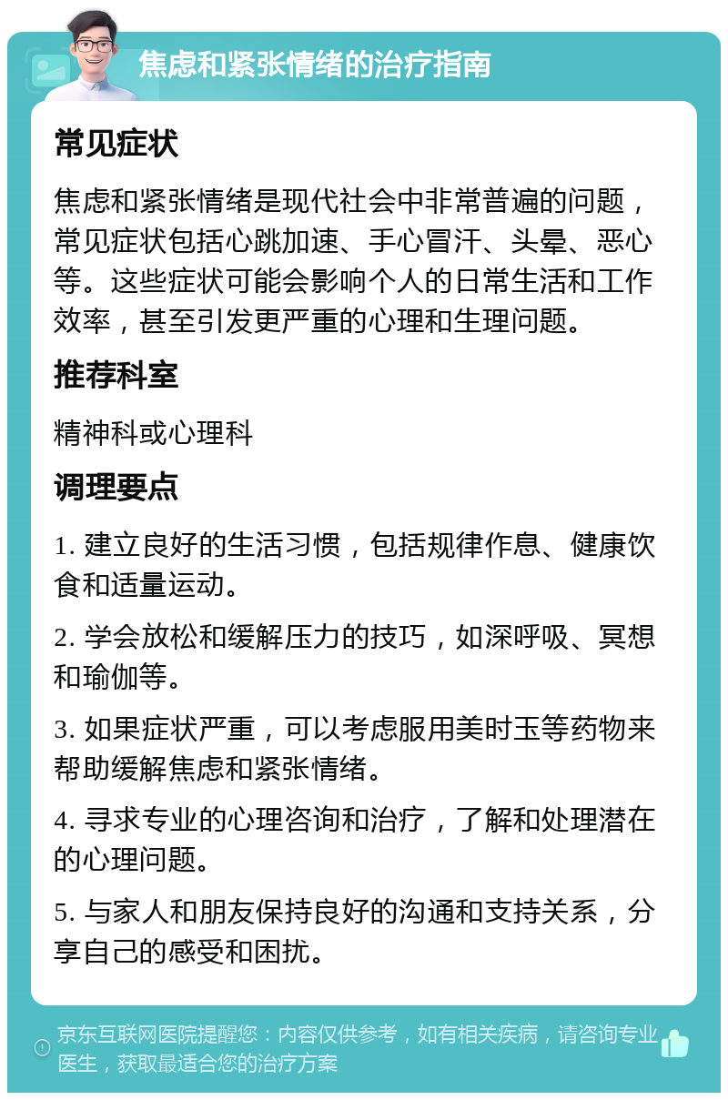 焦虑和紧张情绪的治疗指南 常见症状 焦虑和紧张情绪是现代社会中非常普遍的问题，常见症状包括心跳加速、手心冒汗、头晕、恶心等。这些症状可能会影响个人的日常生活和工作效率，甚至引发更严重的心理和生理问题。 推荐科室 精神科或心理科 调理要点 1. 建立良好的生活习惯，包括规律作息、健康饮食和适量运动。 2. 学会放松和缓解压力的技巧，如深呼吸、冥想和瑜伽等。 3. 如果症状严重，可以考虑服用美时玉等药物来帮助缓解焦虑和紧张情绪。 4. 寻求专业的心理咨询和治疗，了解和处理潜在的心理问题。 5. 与家人和朋友保持良好的沟通和支持关系，分享自己的感受和困扰。