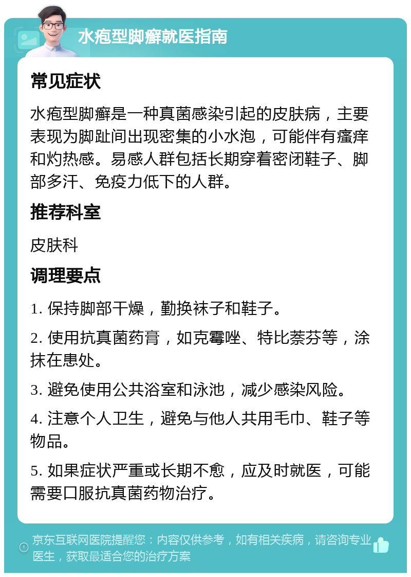 水疱型脚癣就医指南 常见症状 水疱型脚癣是一种真菌感染引起的皮肤病，主要表现为脚趾间出现密集的小水泡，可能伴有瘙痒和灼热感。易感人群包括长期穿着密闭鞋子、脚部多汗、免疫力低下的人群。 推荐科室 皮肤科 调理要点 1. 保持脚部干燥，勤换袜子和鞋子。 2. 使用抗真菌药膏，如克霉唑、特比萘芬等，涂抹在患处。 3. 避免使用公共浴室和泳池，减少感染风险。 4. 注意个人卫生，避免与他人共用毛巾、鞋子等物品。 5. 如果症状严重或长期不愈，应及时就医，可能需要口服抗真菌药物治疗。