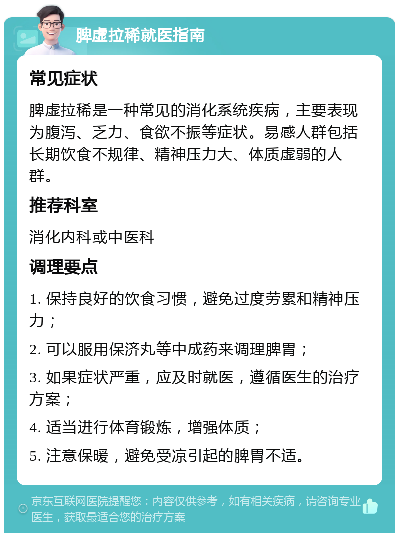 脾虚拉稀就医指南 常见症状 脾虚拉稀是一种常见的消化系统疾病，主要表现为腹泻、乏力、食欲不振等症状。易感人群包括长期饮食不规律、精神压力大、体质虚弱的人群。 推荐科室 消化内科或中医科 调理要点 1. 保持良好的饮食习惯，避免过度劳累和精神压力； 2. 可以服用保济丸等中成药来调理脾胃； 3. 如果症状严重，应及时就医，遵循医生的治疗方案； 4. 适当进行体育锻炼，增强体质； 5. 注意保暖，避免受凉引起的脾胃不适。