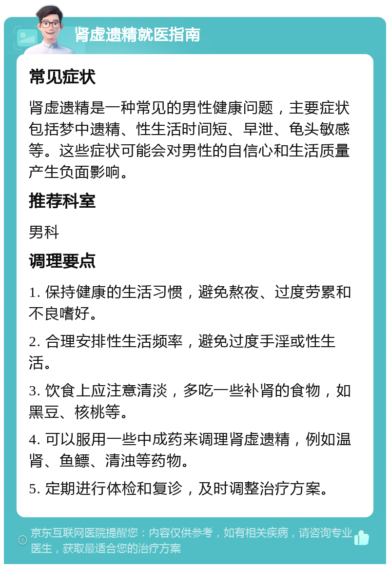 肾虚遗精就医指南 常见症状 肾虚遗精是一种常见的男性健康问题，主要症状包括梦中遗精、性生活时间短、早泄、龟头敏感等。这些症状可能会对男性的自信心和生活质量产生负面影响。 推荐科室 男科 调理要点 1. 保持健康的生活习惯，避免熬夜、过度劳累和不良嗜好。 2. 合理安排性生活频率，避免过度手淫或性生活。 3. 饮食上应注意清淡，多吃一些补肾的食物，如黑豆、核桃等。 4. 可以服用一些中成药来调理肾虚遗精，例如温肾、鱼鳔、清浊等药物。 5. 定期进行体检和复诊，及时调整治疗方案。