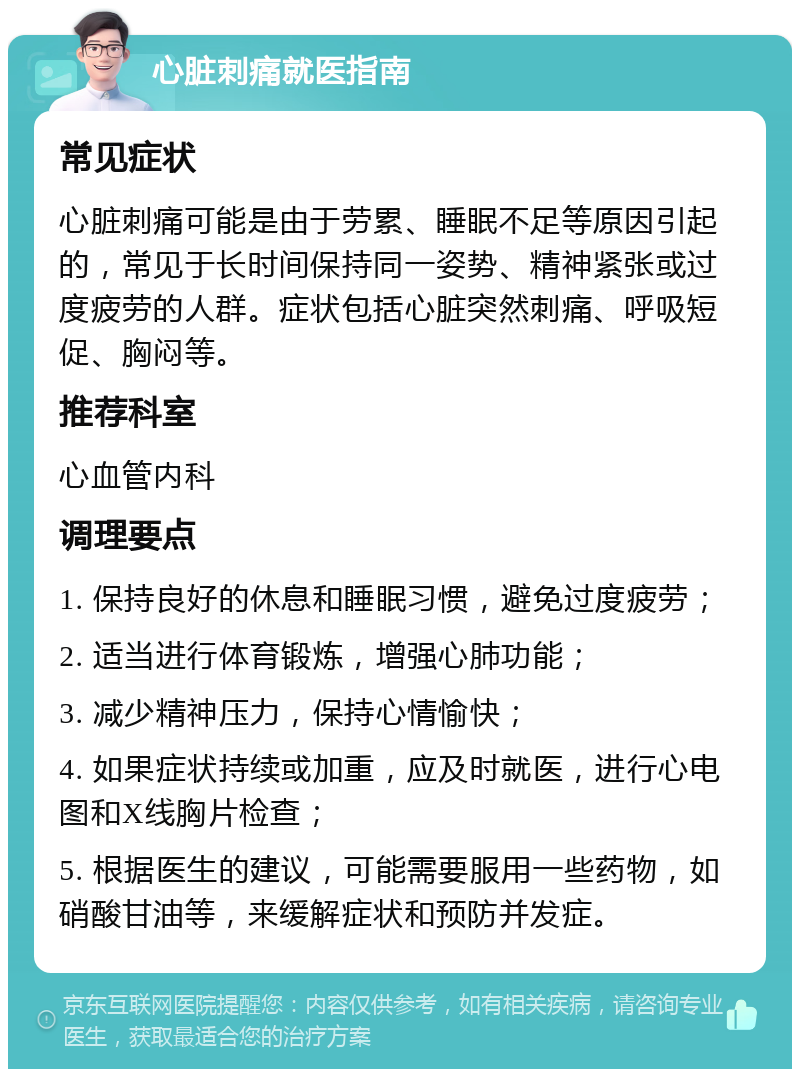 心脏刺痛就医指南 常见症状 心脏刺痛可能是由于劳累、睡眠不足等原因引起的，常见于长时间保持同一姿势、精神紧张或过度疲劳的人群。症状包括心脏突然刺痛、呼吸短促、胸闷等。 推荐科室 心血管内科 调理要点 1. 保持良好的休息和睡眠习惯，避免过度疲劳； 2. 适当进行体育锻炼，增强心肺功能； 3. 减少精神压力，保持心情愉快； 4. 如果症状持续或加重，应及时就医，进行心电图和X线胸片检查； 5. 根据医生的建议，可能需要服用一些药物，如硝酸甘油等，来缓解症状和预防并发症。