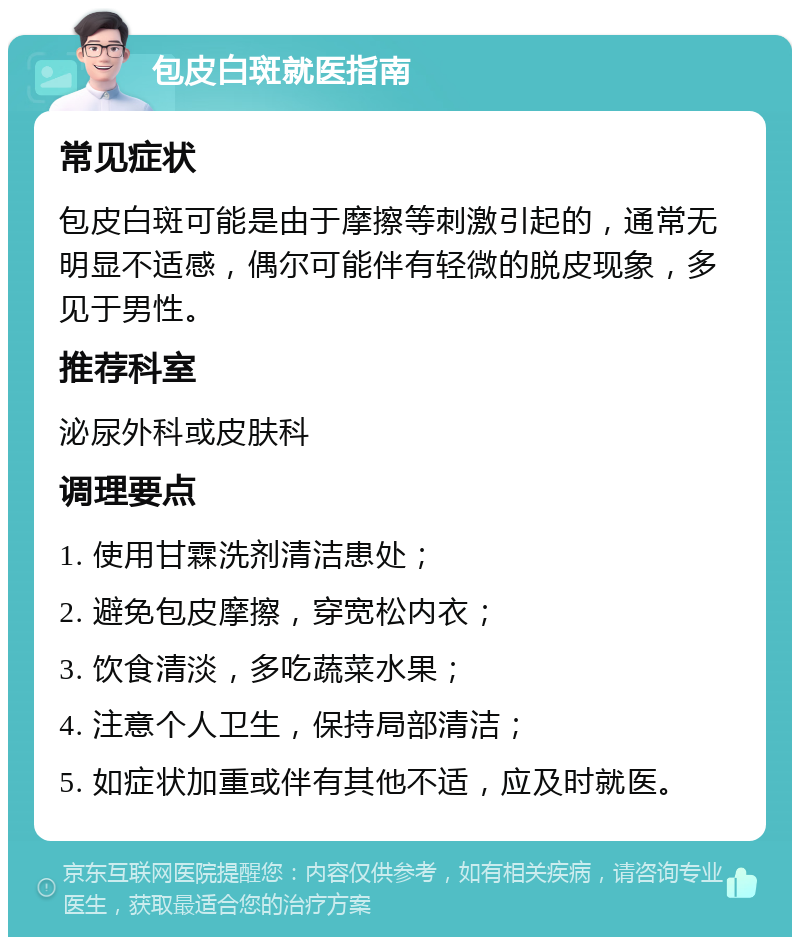 包皮白斑就医指南 常见症状 包皮白斑可能是由于摩擦等刺激引起的，通常无明显不适感，偶尔可能伴有轻微的脱皮现象，多见于男性。 推荐科室 泌尿外科或皮肤科 调理要点 1. 使用甘霖洗剂清洁患处； 2. 避免包皮摩擦，穿宽松内衣； 3. 饮食清淡，多吃蔬菜水果； 4. 注意个人卫生，保持局部清洁； 5. 如症状加重或伴有其他不适，应及时就医。