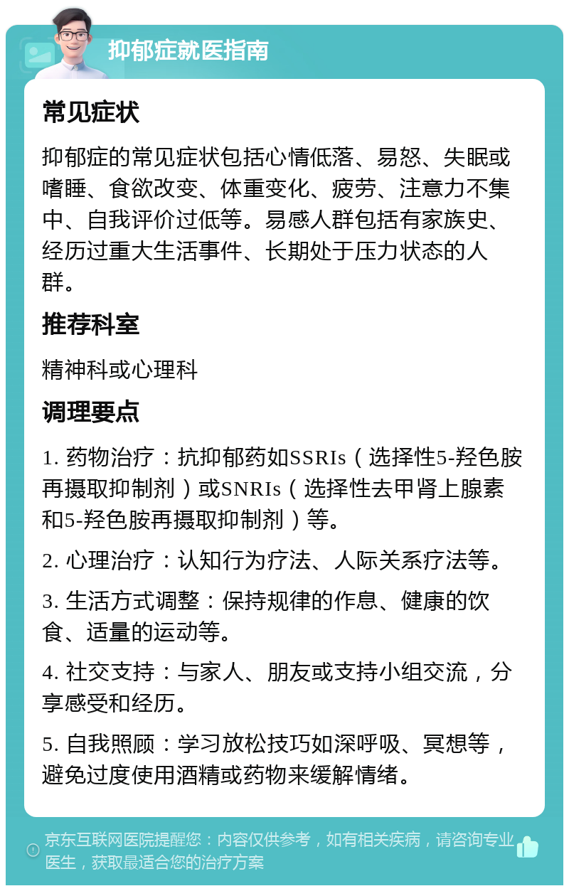 抑郁症就医指南 常见症状 抑郁症的常见症状包括心情低落、易怒、失眠或嗜睡、食欲改变、体重变化、疲劳、注意力不集中、自我评价过低等。易感人群包括有家族史、经历过重大生活事件、长期处于压力状态的人群。 推荐科室 精神科或心理科 调理要点 1. 药物治疗：抗抑郁药如SSRIs（选择性5-羟色胺再摄取抑制剂）或SNRIs（选择性去甲肾上腺素和5-羟色胺再摄取抑制剂）等。 2. 心理治疗：认知行为疗法、人际关系疗法等。 3. 生活方式调整：保持规律的作息、健康的饮食、适量的运动等。 4. 社交支持：与家人、朋友或支持小组交流，分享感受和经历。 5. 自我照顾：学习放松技巧如深呼吸、冥想等，避免过度使用酒精或药物来缓解情绪。