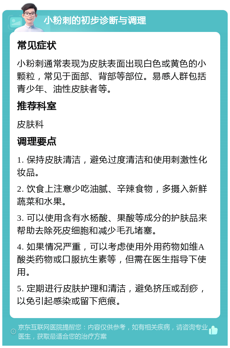 小粉刺的初步诊断与调理 常见症状 小粉刺通常表现为皮肤表面出现白色或黄色的小颗粒，常见于面部、背部等部位。易感人群包括青少年、油性皮肤者等。 推荐科室 皮肤科 调理要点 1. 保持皮肤清洁，避免过度清洁和使用刺激性化妆品。 2. 饮食上注意少吃油腻、辛辣食物，多摄入新鲜蔬菜和水果。 3. 可以使用含有水杨酸、果酸等成分的护肤品来帮助去除死皮细胞和减少毛孔堵塞。 4. 如果情况严重，可以考虑使用外用药物如维A酸类药物或口服抗生素等，但需在医生指导下使用。 5. 定期进行皮肤护理和清洁，避免挤压或刮痧，以免引起感染或留下疤痕。