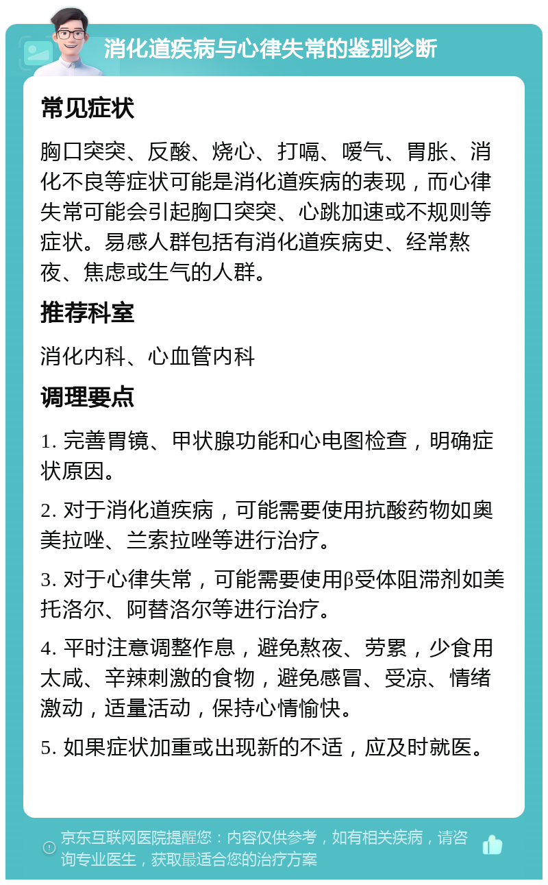 消化道疾病与心律失常的鉴别诊断 常见症状 胸口突突、反酸、烧心、打嗝、嗳气、胃胀、消化不良等症状可能是消化道疾病的表现，而心律失常可能会引起胸口突突、心跳加速或不规则等症状。易感人群包括有消化道疾病史、经常熬夜、焦虑或生气的人群。 推荐科室 消化内科、心血管内科 调理要点 1. 完善胃镜、甲状腺功能和心电图检查，明确症状原因。 2. 对于消化道疾病，可能需要使用抗酸药物如奥美拉唑、兰索拉唑等进行治疗。 3. 对于心律失常，可能需要使用β受体阻滞剂如美托洛尔、阿替洛尔等进行治疗。 4. 平时注意调整作息，避免熬夜、劳累，少食用太咸、辛辣刺激的食物，避免感冒、受凉、情绪激动，适量活动，保持心情愉快。 5. 如果症状加重或出现新的不适，应及时就医。