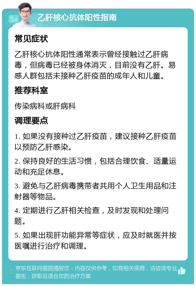 乙肝核心抗体阳性指南 常见症状 乙肝核心抗体阳性通常表示曾经接触过乙肝病毒，但病毒已经被身体消灭，目前没有乙肝。易感人群包括未接种乙肝疫苗的成年人和儿童。 推荐科室 传染病科或肝病科 调理要点 1. 如果没有接种过乙肝疫苗，建议接种乙肝疫苗以预防乙肝感染。 2. 保持良好的生活习惯，包括合理饮食、适量运动和充足休息。 3. 避免与乙肝病毒携带者共用个人卫生用品和注射器等物品。 4. 定期进行乙肝相关检查，及时发现和处理问题。 5. 如果出现肝功能异常等症状，应及时就医并按医嘱进行治疗和调理。