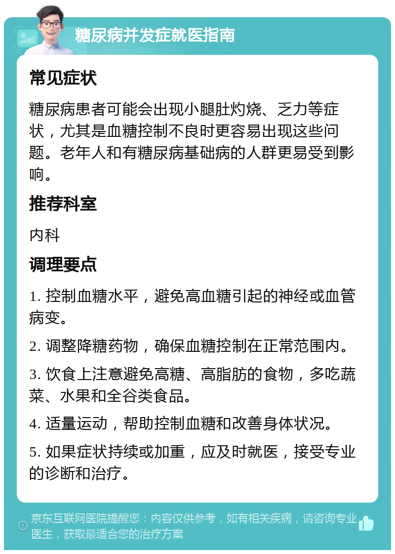 糖尿病并发症就医指南 常见症状 糖尿病患者可能会出现小腿肚灼烧、乏力等症状，尤其是血糖控制不良时更容易出现这些问题。老年人和有糖尿病基础病的人群更易受到影响。 推荐科室 内科 调理要点 1. 控制血糖水平，避免高血糖引起的神经或血管病变。 2. 调整降糖药物，确保血糖控制在正常范围内。 3. 饮食上注意避免高糖、高脂肪的食物，多吃蔬菜、水果和全谷类食品。 4. 适量运动，帮助控制血糖和改善身体状况。 5. 如果症状持续或加重，应及时就医，接受专业的诊断和治疗。