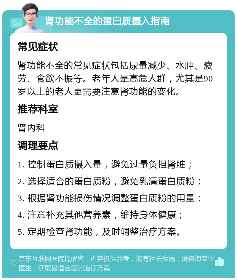 肾功能不全的蛋白质摄入指南 常见症状 肾功能不全的常见症状包括尿量减少、水肿、疲劳、食欲不振等。老年人是高危人群，尤其是90岁以上的老人更需要注意肾功能的变化。 推荐科室 肾内科 调理要点 1. 控制蛋白质摄入量，避免过量负担肾脏； 2. 选择适合的蛋白质粉，避免乳清蛋白质粉； 3. 根据肾功能损伤情况调整蛋白质粉的用量； 4. 注意补充其他营养素，维持身体健康； 5. 定期检查肾功能，及时调整治疗方案。