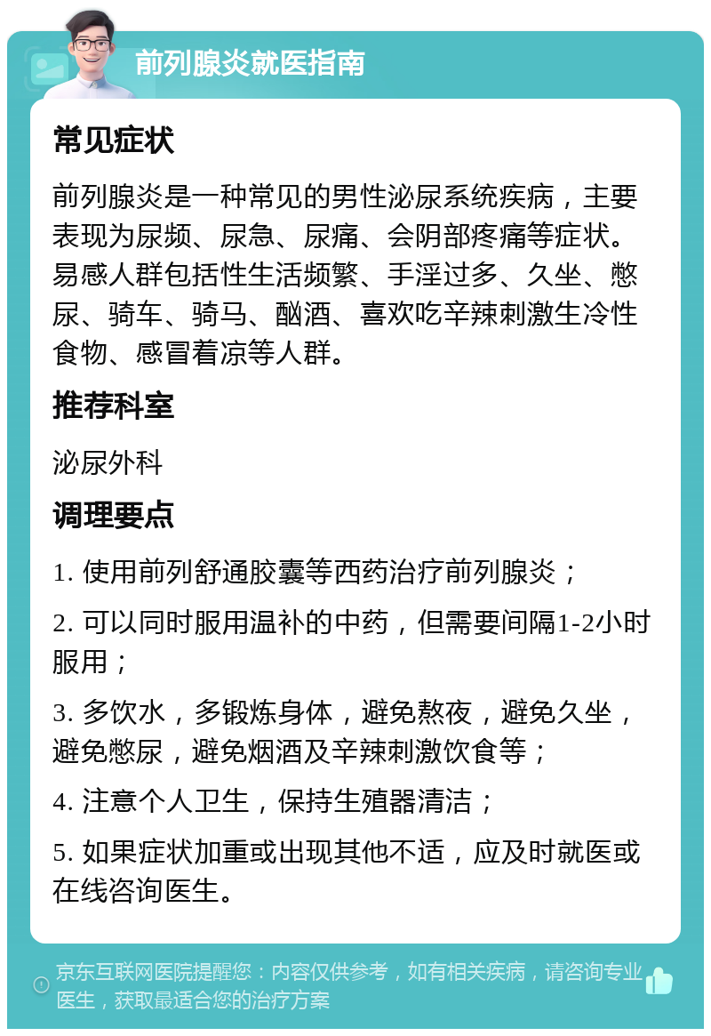 前列腺炎就医指南 常见症状 前列腺炎是一种常见的男性泌尿系统疾病，主要表现为尿频、尿急、尿痛、会阴部疼痛等症状。易感人群包括性生活频繁、手淫过多、久坐、憋尿、骑车、骑马、酗酒、喜欢吃辛辣刺激生冷性食物、感冒着凉等人群。 推荐科室 泌尿外科 调理要点 1. 使用前列舒通胶囊等西药治疗前列腺炎； 2. 可以同时服用温补的中药，但需要间隔1-2小时服用； 3. 多饮水，多锻炼身体，避免熬夜，避免久坐，避免憋尿，避免烟酒及辛辣刺激饮食等； 4. 注意个人卫生，保持生殖器清洁； 5. 如果症状加重或出现其他不适，应及时就医或在线咨询医生。