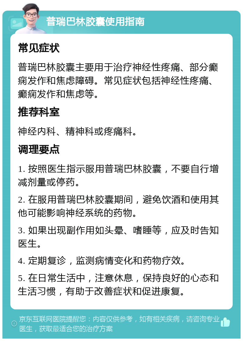 普瑞巴林胶囊使用指南 常见症状 普瑞巴林胶囊主要用于治疗神经性疼痛、部分癫痫发作和焦虑障碍。常见症状包括神经性疼痛、癫痫发作和焦虑等。 推荐科室 神经内科、精神科或疼痛科。 调理要点 1. 按照医生指示服用普瑞巴林胶囊，不要自行增减剂量或停药。 2. 在服用普瑞巴林胶囊期间，避免饮酒和使用其他可能影响神经系统的药物。 3. 如果出现副作用如头晕、嗜睡等，应及时告知医生。 4. 定期复诊，监测病情变化和药物疗效。 5. 在日常生活中，注意休息，保持良好的心态和生活习惯，有助于改善症状和促进康复。