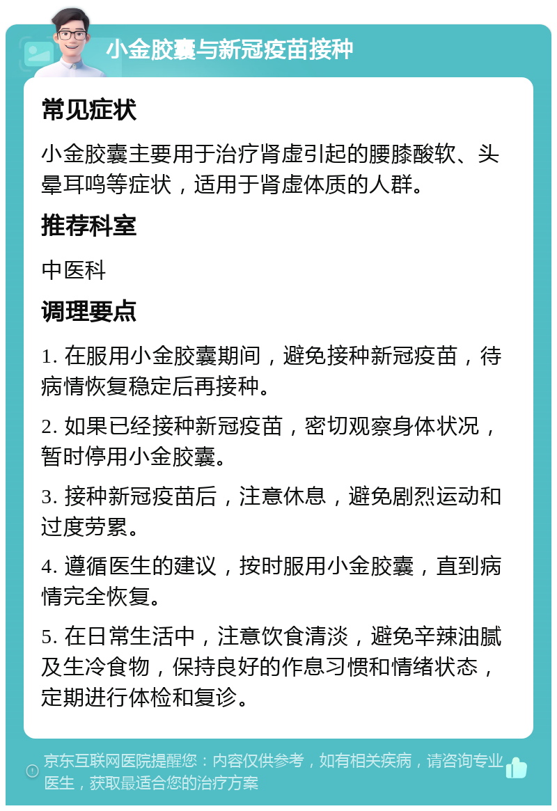 小金胶囊与新冠疫苗接种 常见症状 小金胶囊主要用于治疗肾虚引起的腰膝酸软、头晕耳鸣等症状，适用于肾虚体质的人群。 推荐科室 中医科 调理要点 1. 在服用小金胶囊期间，避免接种新冠疫苗，待病情恢复稳定后再接种。 2. 如果已经接种新冠疫苗，密切观察身体状况，暂时停用小金胶囊。 3. 接种新冠疫苗后，注意休息，避免剧烈运动和过度劳累。 4. 遵循医生的建议，按时服用小金胶囊，直到病情完全恢复。 5. 在日常生活中，注意饮食清淡，避免辛辣油腻及生冷食物，保持良好的作息习惯和情绪状态，定期进行体检和复诊。