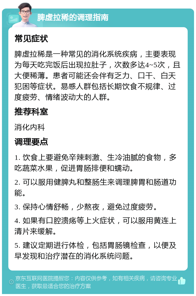 脾虚拉稀的调理指南 常见症状 脾虚拉稀是一种常见的消化系统疾病，主要表现为每天吃完饭后出现拉肚子，次数多达4~5次，且大便稀薄。患者可能还会伴有乏力、口干、白天犯困等症状。易感人群包括长期饮食不规律、过度疲劳、情绪波动大的人群。 推荐科室 消化内科 调理要点 1. 饮食上要避免辛辣刺激、生冷油腻的食物，多吃蔬菜水果，促进胃肠排便和蠕动。 2. 可以服用健脾丸和整肠生来调理脾胃和肠道功能。 3. 保持心情舒畅，少熬夜，避免过度疲劳。 4. 如果有口腔溃疡等上火症状，可以服用黄连上清片来缓解。 5. 建议定期进行体检，包括胃肠镜检查，以便及早发现和治疗潜在的消化系统问题。