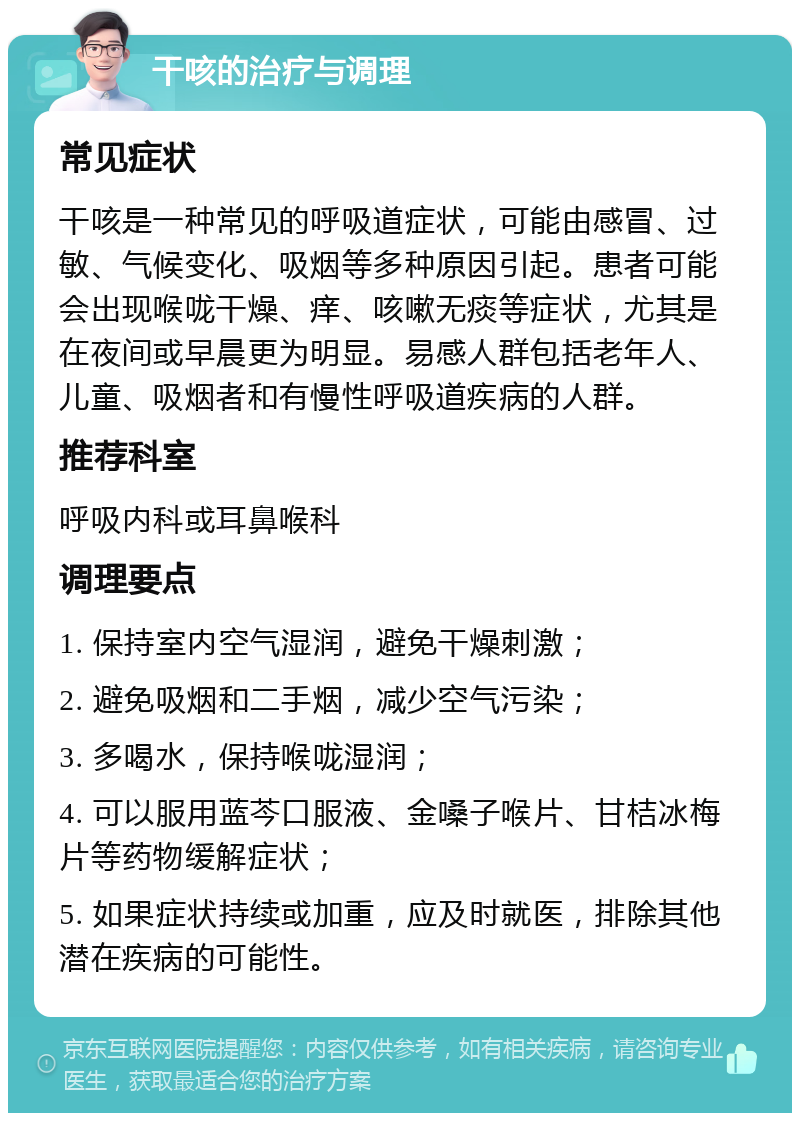 干咳的治疗与调理 常见症状 干咳是一种常见的呼吸道症状，可能由感冒、过敏、气候变化、吸烟等多种原因引起。患者可能会出现喉咙干燥、痒、咳嗽无痰等症状，尤其是在夜间或早晨更为明显。易感人群包括老年人、儿童、吸烟者和有慢性呼吸道疾病的人群。 推荐科室 呼吸内科或耳鼻喉科 调理要点 1. 保持室内空气湿润，避免干燥刺激； 2. 避免吸烟和二手烟，减少空气污染； 3. 多喝水，保持喉咙湿润； 4. 可以服用蓝芩口服液、金嗓子喉片、甘桔冰梅片等药物缓解症状； 5. 如果症状持续或加重，应及时就医，排除其他潜在疾病的可能性。