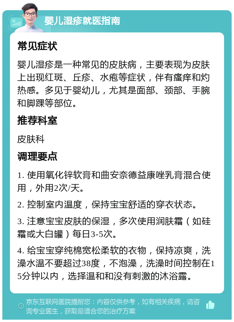 婴儿湿疹就医指南 常见症状 婴儿湿疹是一种常见的皮肤病，主要表现为皮肤上出现红斑、丘疹、水疱等症状，伴有瘙痒和灼热感。多见于婴幼儿，尤其是面部、颈部、手腕和脚踝等部位。 推荐科室 皮肤科 调理要点 1. 使用氧化锌软膏和曲安奈德益康唑乳膏混合使用，外用2次/天。 2. 控制室内温度，保持宝宝舒适的穿衣状态。 3. 注意宝宝皮肤的保湿，多次使用润肤霜（如硅霜或大白罐）每日3-5次。 4. 给宝宝穿纯棉宽松柔软的衣物，保持凉爽，洗澡水温不要超过38度，不泡澡，洗澡时间控制在15分钟以内，选择温和和没有刺激的沐浴露。