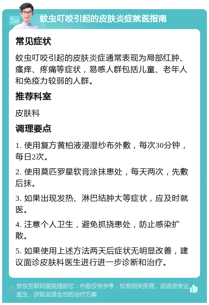 蚊虫叮咬引起的皮肤炎症就医指南 常见症状 蚊虫叮咬引起的皮肤炎症通常表现为局部红肿、瘙痒、疼痛等症状，易感人群包括儿童、老年人和免疫力较弱的人群。 推荐科室 皮肤科 调理要点 1. 使用复方黄柏液浸湿纱布外敷，每次30分钟，每日2次。 2. 使用莫匹罗星软膏涂抹患处，每天两次，先敷后抹。 3. 如果出现发热、淋巴结肿大等症状，应及时就医。 4. 注意个人卫生，避免抓挠患处，防止感染扩散。 5. 如果使用上述方法两天后症状无明显改善，建议面诊皮肤科医生进行进一步诊断和治疗。