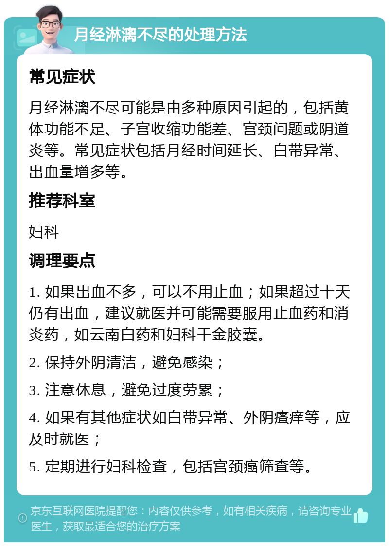 月经淋漓不尽的处理方法 常见症状 月经淋漓不尽可能是由多种原因引起的，包括黄体功能不足、子宫收缩功能差、宫颈问题或阴道炎等。常见症状包括月经时间延长、白带异常、出血量增多等。 推荐科室 妇科 调理要点 1. 如果出血不多，可以不用止血；如果超过十天仍有出血，建议就医并可能需要服用止血药和消炎药，如云南白药和妇科千金胶囊。 2. 保持外阴清洁，避免感染； 3. 注意休息，避免过度劳累； 4. 如果有其他症状如白带异常、外阴瘙痒等，应及时就医； 5. 定期进行妇科检查，包括宫颈癌筛查等。