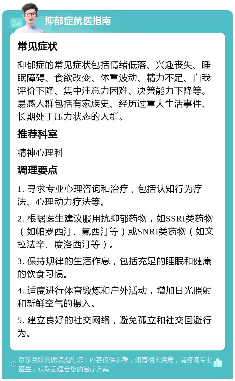 抑郁症就医指南 常见症状 抑郁症的常见症状包括情绪低落、兴趣丧失、睡眠障碍、食欲改变、体重波动、精力不足、自我评价下降、集中注意力困难、决策能力下降等。易感人群包括有家族史、经历过重大生活事件、长期处于压力状态的人群。 推荐科室 精神心理科 调理要点 1. 寻求专业心理咨询和治疗，包括认知行为疗法、心理动力疗法等。 2. 根据医生建议服用抗抑郁药物，如SSRI类药物（如帕罗西汀、氟西汀等）或SNRI类药物（如文拉法辛、度洛西汀等）。 3. 保持规律的生活作息，包括充足的睡眠和健康的饮食习惯。 4. 适度进行体育锻炼和户外活动，增加日光照射和新鲜空气的摄入。 5. 建立良好的社交网络，避免孤立和社交回避行为。