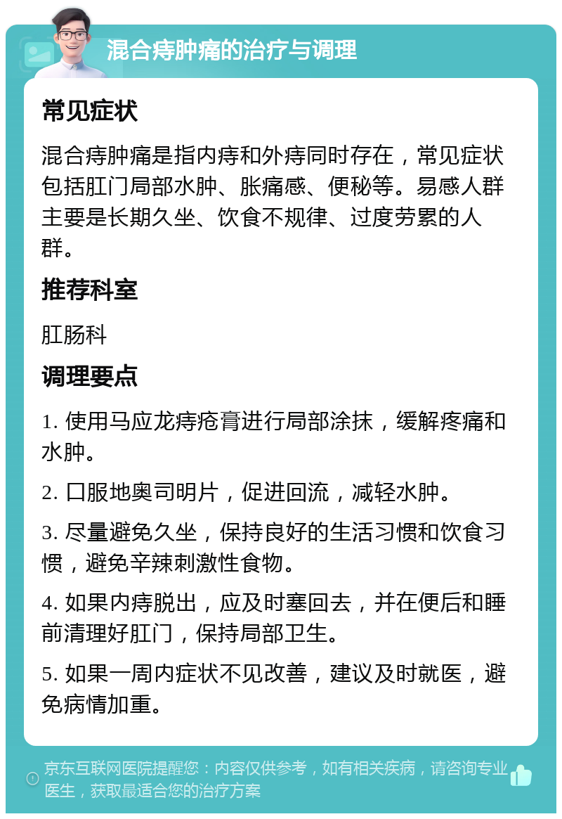 混合痔肿痛的治疗与调理 常见症状 混合痔肿痛是指内痔和外痔同时存在，常见症状包括肛门局部水肿、胀痛感、便秘等。易感人群主要是长期久坐、饮食不规律、过度劳累的人群。 推荐科室 肛肠科 调理要点 1. 使用马应龙痔疮膏进行局部涂抹，缓解疼痛和水肿。 2. 口服地奥司明片，促进回流，减轻水肿。 3. 尽量避免久坐，保持良好的生活习惯和饮食习惯，避免辛辣刺激性食物。 4. 如果内痔脱出，应及时塞回去，并在便后和睡前清理好肛门，保持局部卫生。 5. 如果一周内症状不见改善，建议及时就医，避免病情加重。