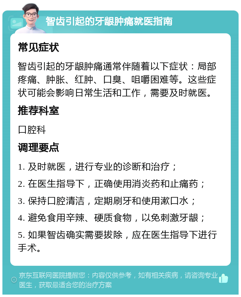 智齿引起的牙龈肿痛就医指南 常见症状 智齿引起的牙龈肿痛通常伴随着以下症状：局部疼痛、肿胀、红肿、口臭、咀嚼困难等。这些症状可能会影响日常生活和工作，需要及时就医。 推荐科室 口腔科 调理要点 1. 及时就医，进行专业的诊断和治疗； 2. 在医生指导下，正确使用消炎药和止痛药； 3. 保持口腔清洁，定期刷牙和使用漱口水； 4. 避免食用辛辣、硬质食物，以免刺激牙龈； 5. 如果智齿确实需要拔除，应在医生指导下进行手术。