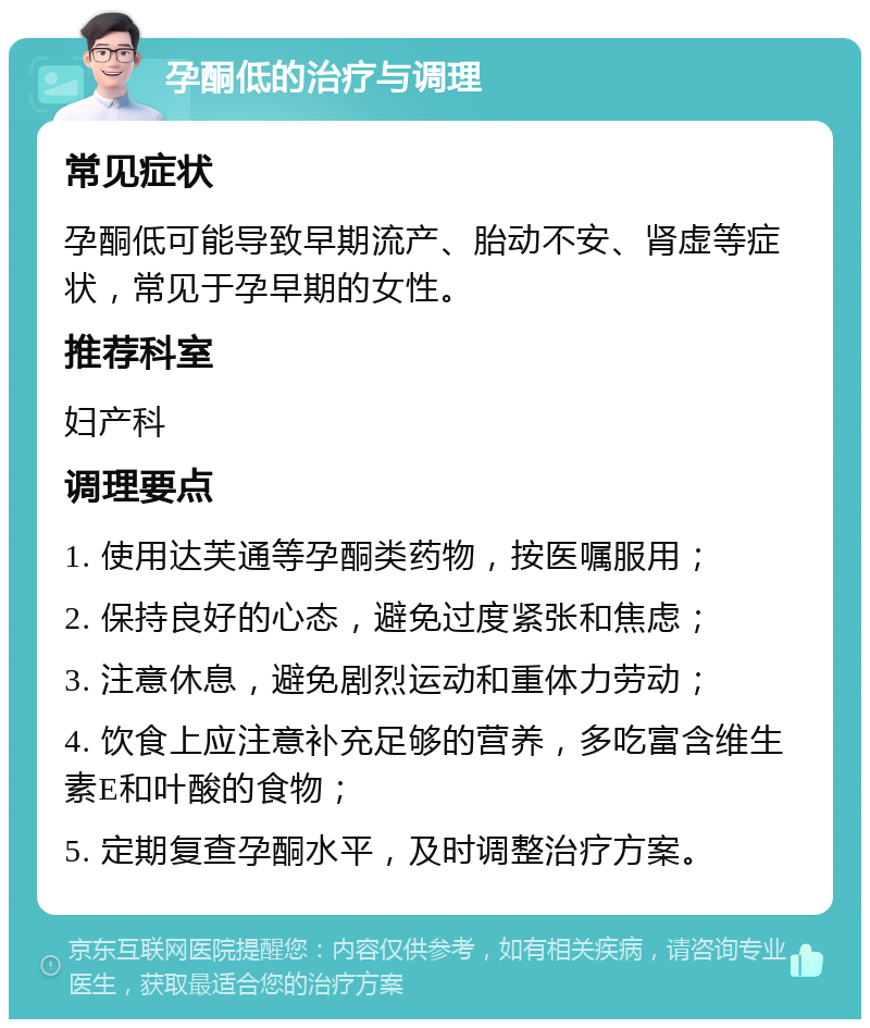 孕酮低的治疗与调理 常见症状 孕酮低可能导致早期流产、胎动不安、肾虚等症状，常见于孕早期的女性。 推荐科室 妇产科 调理要点 1. 使用达芙通等孕酮类药物，按医嘱服用； 2. 保持良好的心态，避免过度紧张和焦虑； 3. 注意休息，避免剧烈运动和重体力劳动； 4. 饮食上应注意补充足够的营养，多吃富含维生素E和叶酸的食物； 5. 定期复查孕酮水平，及时调整治疗方案。