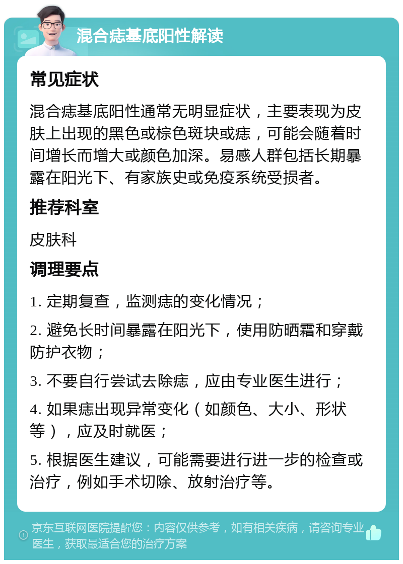 混合痣基底阳性解读 常见症状 混合痣基底阳性通常无明显症状，主要表现为皮肤上出现的黑色或棕色斑块或痣，可能会随着时间增长而增大或颜色加深。易感人群包括长期暴露在阳光下、有家族史或免疫系统受损者。 推荐科室 皮肤科 调理要点 1. 定期复查，监测痣的变化情况； 2. 避免长时间暴露在阳光下，使用防晒霜和穿戴防护衣物； 3. 不要自行尝试去除痣，应由专业医生进行； 4. 如果痣出现异常变化（如颜色、大小、形状等），应及时就医； 5. 根据医生建议，可能需要进行进一步的检查或治疗，例如手术切除、放射治疗等。