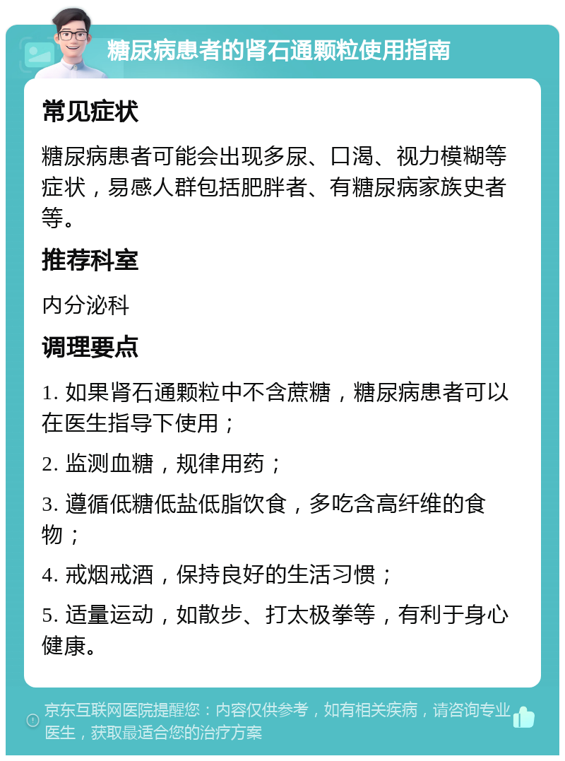 糖尿病患者的肾石通颗粒使用指南 常见症状 糖尿病患者可能会出现多尿、口渴、视力模糊等症状，易感人群包括肥胖者、有糖尿病家族史者等。 推荐科室 内分泌科 调理要点 1. 如果肾石通颗粒中不含蔗糖，糖尿病患者可以在医生指导下使用； 2. 监测血糖，规律用药； 3. 遵循低糖低盐低脂饮食，多吃含高纤维的食物； 4. 戒烟戒酒，保持良好的生活习惯； 5. 适量运动，如散步、打太极拳等，有利于身心健康。