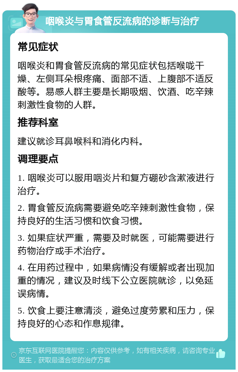 咽喉炎与胃食管反流病的诊断与治疗 常见症状 咽喉炎和胃食管反流病的常见症状包括喉咙干燥、左侧耳朵根疼痛、面部不适、上腹部不适反酸等。易感人群主要是长期吸烟、饮酒、吃辛辣刺激性食物的人群。 推荐科室 建议就诊耳鼻喉科和消化内科。 调理要点 1. 咽喉炎可以服用咽炎片和复方硼砂含漱液进行治疗。 2. 胃食管反流病需要避免吃辛辣刺激性食物，保持良好的生活习惯和饮食习惯。 3. 如果症状严重，需要及时就医，可能需要进行药物治疗或手术治疗。 4. 在用药过程中，如果病情没有缓解或者出现加重的情况，建议及时线下公立医院就诊，以免延误病情。 5. 饮食上要注意清淡，避免过度劳累和压力，保持良好的心态和作息规律。