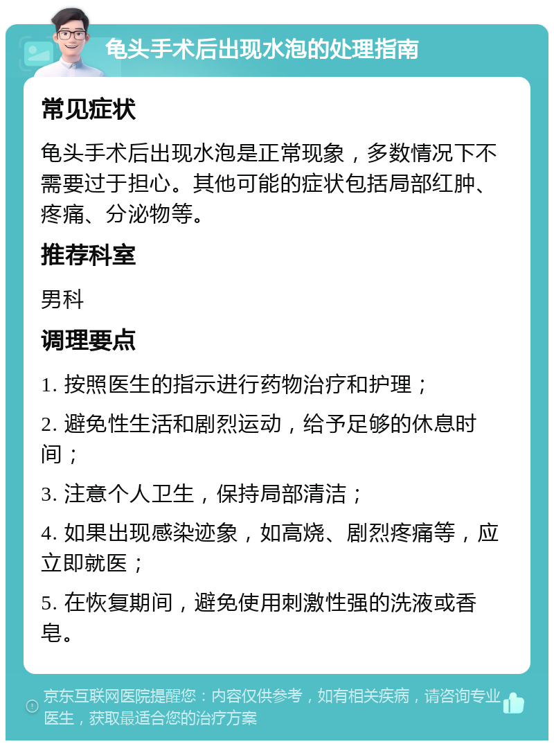 龟头手术后出现水泡的处理指南 常见症状 龟头手术后出现水泡是正常现象，多数情况下不需要过于担心。其他可能的症状包括局部红肿、疼痛、分泌物等。 推荐科室 男科 调理要点 1. 按照医生的指示进行药物治疗和护理； 2. 避免性生活和剧烈运动，给予足够的休息时间； 3. 注意个人卫生，保持局部清洁； 4. 如果出现感染迹象，如高烧、剧烈疼痛等，应立即就医； 5. 在恢复期间，避免使用刺激性强的洗液或香皂。