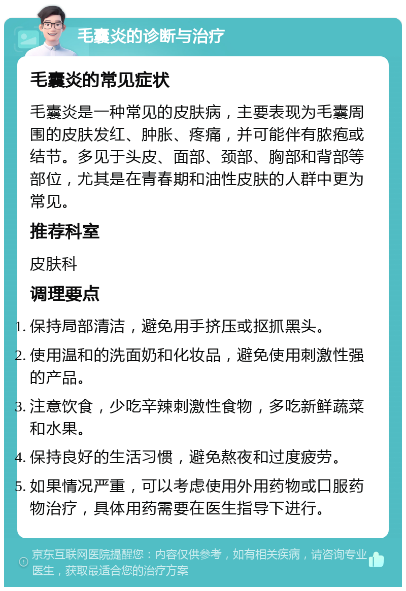 毛囊炎的诊断与治疗 毛囊炎的常见症状 毛囊炎是一种常见的皮肤病，主要表现为毛囊周围的皮肤发红、肿胀、疼痛，并可能伴有脓疱或结节。多见于头皮、面部、颈部、胸部和背部等部位，尤其是在青春期和油性皮肤的人群中更为常见。 推荐科室 皮肤科 调理要点 保持局部清洁，避免用手挤压或抠抓黑头。 使用温和的洗面奶和化妆品，避免使用刺激性强的产品。 注意饮食，少吃辛辣刺激性食物，多吃新鲜蔬菜和水果。 保持良好的生活习惯，避免熬夜和过度疲劳。 如果情况严重，可以考虑使用外用药物或口服药物治疗，具体用药需要在医生指导下进行。