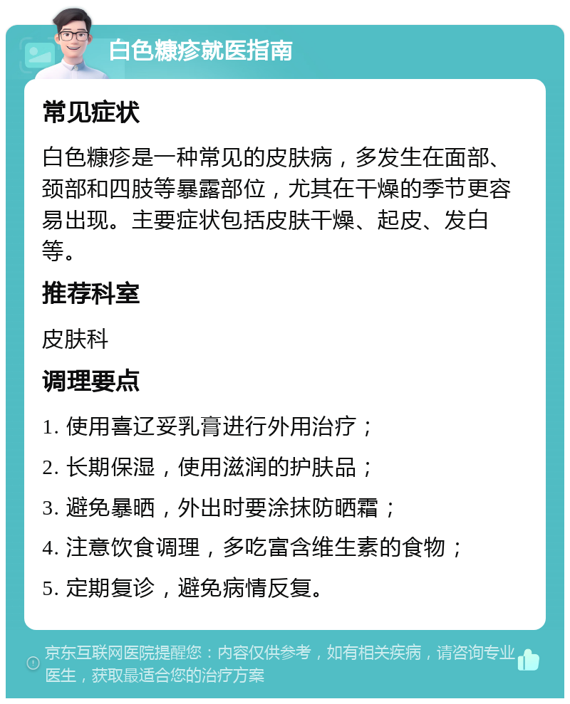 白色糠疹就医指南 常见症状 白色糠疹是一种常见的皮肤病，多发生在面部、颈部和四肢等暴露部位，尤其在干燥的季节更容易出现。主要症状包括皮肤干燥、起皮、发白等。 推荐科室 皮肤科 调理要点 1. 使用喜辽妥乳膏进行外用治疗； 2. 长期保湿，使用滋润的护肤品； 3. 避免暴晒，外出时要涂抹防晒霜； 4. 注意饮食调理，多吃富含维生素的食物； 5. 定期复诊，避免病情反复。