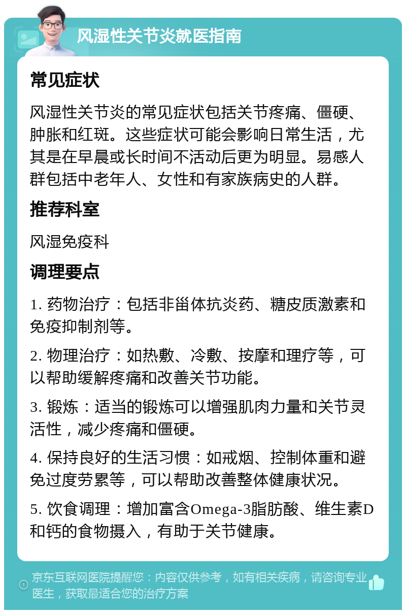 风湿性关节炎就医指南 常见症状 风湿性关节炎的常见症状包括关节疼痛、僵硬、肿胀和红斑。这些症状可能会影响日常生活，尤其是在早晨或长时间不活动后更为明显。易感人群包括中老年人、女性和有家族病史的人群。 推荐科室 风湿免疫科 调理要点 1. 药物治疗：包括非甾体抗炎药、糖皮质激素和免疫抑制剂等。 2. 物理治疗：如热敷、冷敷、按摩和理疗等，可以帮助缓解疼痛和改善关节功能。 3. 锻炼：适当的锻炼可以增强肌肉力量和关节灵活性，减少疼痛和僵硬。 4. 保持良好的生活习惯：如戒烟、控制体重和避免过度劳累等，可以帮助改善整体健康状况。 5. 饮食调理：增加富含Omega-3脂肪酸、维生素D和钙的食物摄入，有助于关节健康。