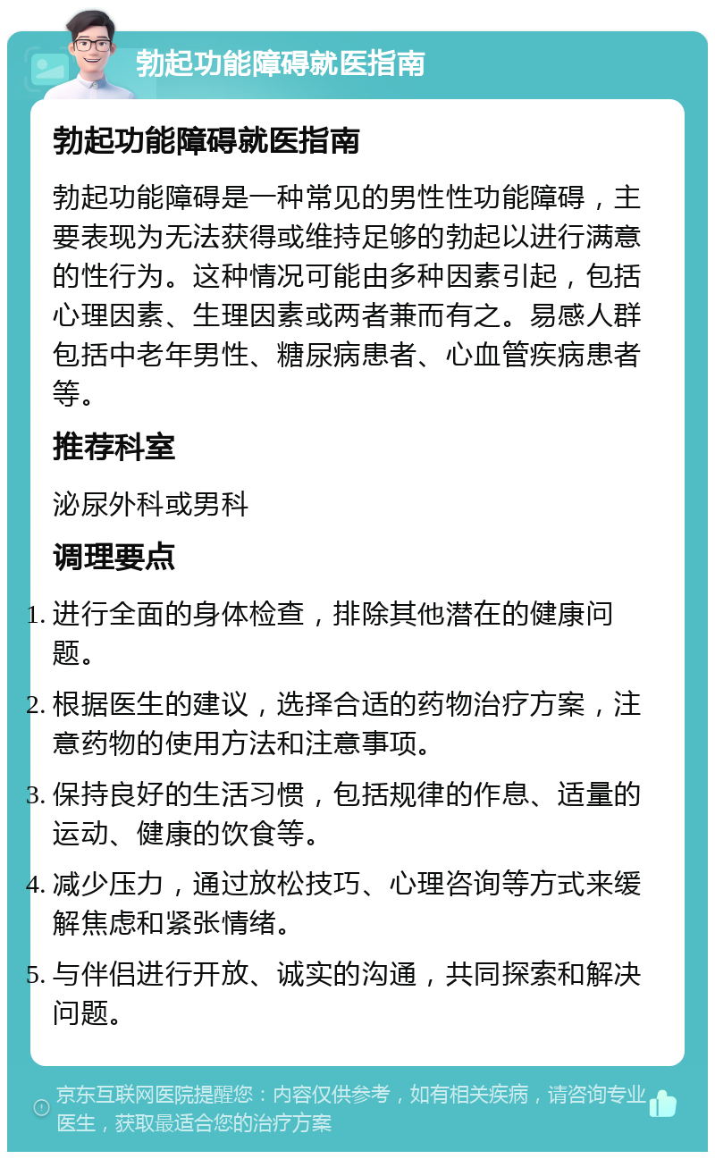 勃起功能障碍就医指南 勃起功能障碍就医指南 勃起功能障碍是一种常见的男性性功能障碍，主要表现为无法获得或维持足够的勃起以进行满意的性行为。这种情况可能由多种因素引起，包括心理因素、生理因素或两者兼而有之。易感人群包括中老年男性、糖尿病患者、心血管疾病患者等。 推荐科室 泌尿外科或男科 调理要点 进行全面的身体检查，排除其他潜在的健康问题。 根据医生的建议，选择合适的药物治疗方案，注意药物的使用方法和注意事项。 保持良好的生活习惯，包括规律的作息、适量的运动、健康的饮食等。 减少压力，通过放松技巧、心理咨询等方式来缓解焦虑和紧张情绪。 与伴侣进行开放、诚实的沟通，共同探索和解决问题。