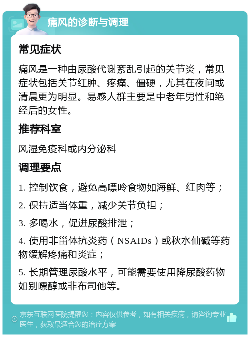 痛风的诊断与调理 常见症状 痛风是一种由尿酸代谢紊乱引起的关节炎，常见症状包括关节红肿、疼痛、僵硬，尤其在夜间或清晨更为明显。易感人群主要是中老年男性和绝经后的女性。 推荐科室 风湿免疫科或内分泌科 调理要点 1. 控制饮食，避免高嘌呤食物如海鲜、红肉等； 2. 保持适当体重，减少关节负担； 3. 多喝水，促进尿酸排泄； 4. 使用非甾体抗炎药（NSAIDs）或秋水仙碱等药物缓解疼痛和炎症； 5. 长期管理尿酸水平，可能需要使用降尿酸药物如别嘌醇或非布司他等。