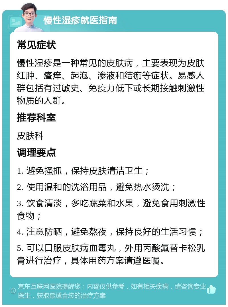 慢性湿疹就医指南 常见症状 慢性湿疹是一种常见的皮肤病，主要表现为皮肤红肿、瘙痒、起泡、渗液和结痂等症状。易感人群包括有过敏史、免疫力低下或长期接触刺激性物质的人群。 推荐科室 皮肤科 调理要点 1. 避免搔抓，保持皮肤清洁卫生； 2. 使用温和的洗浴用品，避免热水烫洗； 3. 饮食清淡，多吃蔬菜和水果，避免食用刺激性食物； 4. 注意防晒，避免熬夜，保持良好的生活习惯； 5. 可以口服皮肤病血毒丸，外用丙酸氟替卡松乳膏进行治疗，具体用药方案请遵医嘱。