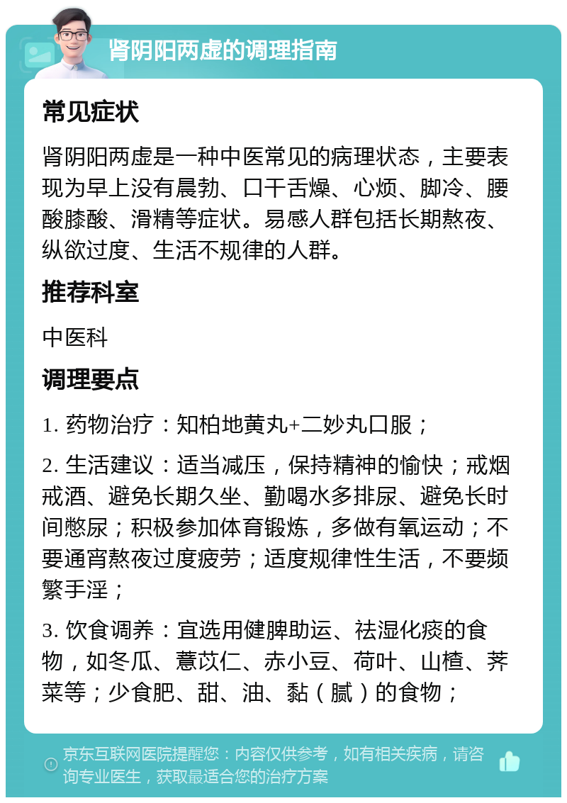 肾阴阳两虚的调理指南 常见症状 肾阴阳两虚是一种中医常见的病理状态，主要表现为早上没有晨勃、口干舌燥、心烦、脚冷、腰酸膝酸、滑精等症状。易感人群包括长期熬夜、纵欲过度、生活不规律的人群。 推荐科室 中医科 调理要点 1. 药物治疗：知柏地黄丸+二妙丸口服； 2. 生活建议：适当减压，保持精神的愉快；戒烟戒酒、避免长期久坐、勤喝水多排尿、避免长时间憋尿；积极参加体育锻炼，多做有氧运动；不要通宵熬夜过度疲劳；适度规律性生活，不要频繁手淫； 3. 饮食调养：宜选用健脾助运、祛湿化痰的食物，如冬瓜、薏苡仁、赤小豆、荷叶、山楂、荠菜等；少食肥、甜、油、黏（腻）的食物；