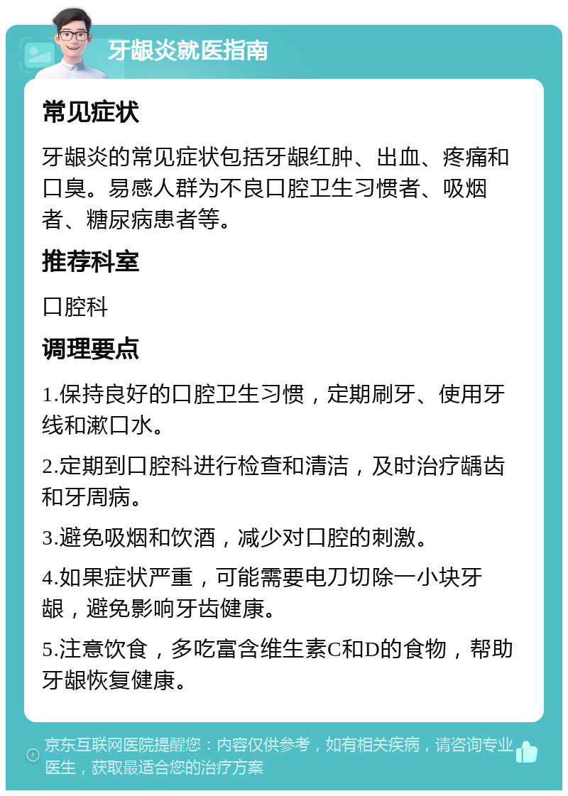 牙龈炎就医指南 常见症状 牙龈炎的常见症状包括牙龈红肿、出血、疼痛和口臭。易感人群为不良口腔卫生习惯者、吸烟者、糖尿病患者等。 推荐科室 口腔科 调理要点 1.保持良好的口腔卫生习惯，定期刷牙、使用牙线和漱口水。 2.定期到口腔科进行检查和清洁，及时治疗龋齿和牙周病。 3.避免吸烟和饮酒，减少对口腔的刺激。 4.如果症状严重，可能需要电刀切除一小块牙龈，避免影响牙齿健康。 5.注意饮食，多吃富含维生素C和D的食物，帮助牙龈恢复健康。