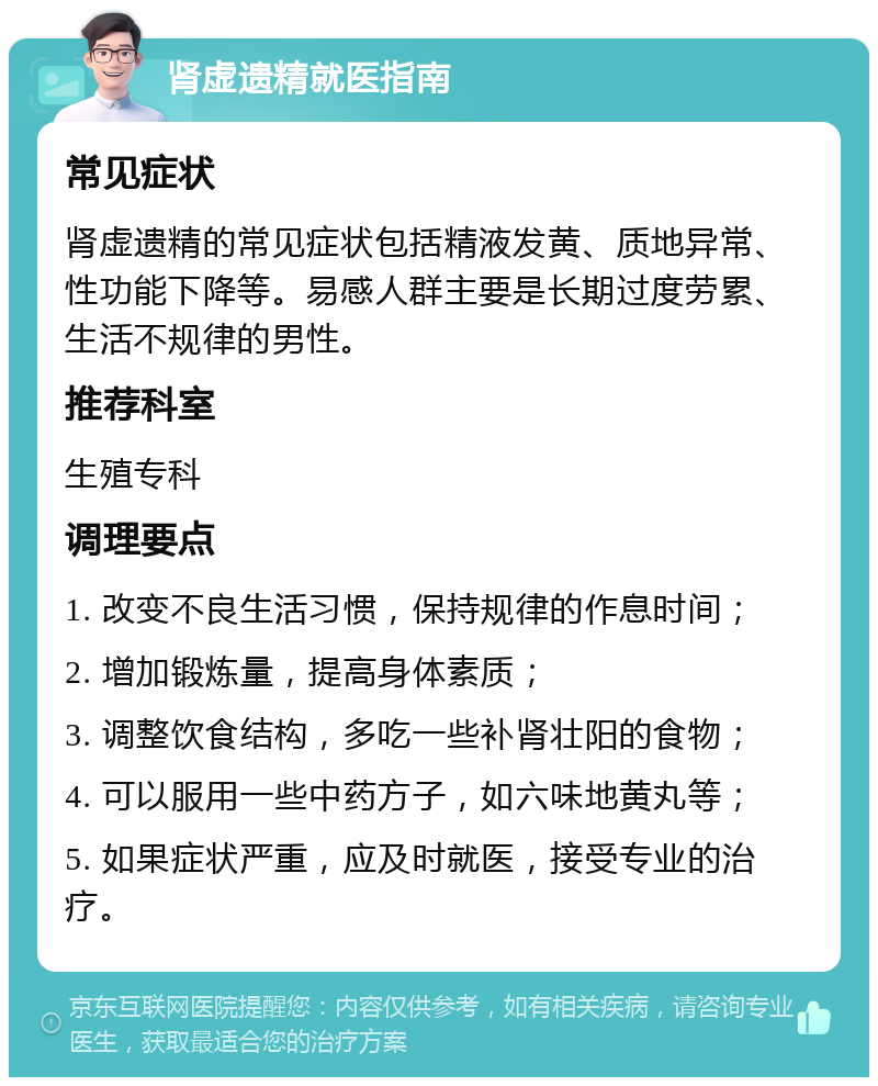 肾虚遗精就医指南 常见症状 肾虚遗精的常见症状包括精液发黄、质地异常、性功能下降等。易感人群主要是长期过度劳累、生活不规律的男性。 推荐科室 生殖专科 调理要点 1. 改变不良生活习惯，保持规律的作息时间； 2. 增加锻炼量，提高身体素质； 3. 调整饮食结构，多吃一些补肾壮阳的食物； 4. 可以服用一些中药方子，如六味地黄丸等； 5. 如果症状严重，应及时就医，接受专业的治疗。