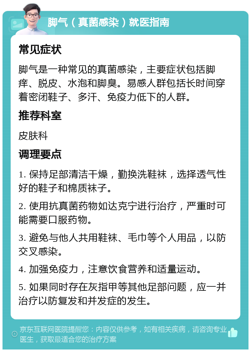 脚气（真菌感染）就医指南 常见症状 脚气是一种常见的真菌感染，主要症状包括脚痒、脱皮、水泡和脚臭。易感人群包括长时间穿着密闭鞋子、多汗、免疫力低下的人群。 推荐科室 皮肤科 调理要点 1. 保持足部清洁干燥，勤换洗鞋袜，选择透气性好的鞋子和棉质袜子。 2. 使用抗真菌药物如达克宁进行治疗，严重时可能需要口服药物。 3. 避免与他人共用鞋袜、毛巾等个人用品，以防交叉感染。 4. 加强免疫力，注意饮食营养和适量运动。 5. 如果同时存在灰指甲等其他足部问题，应一并治疗以防复发和并发症的发生。