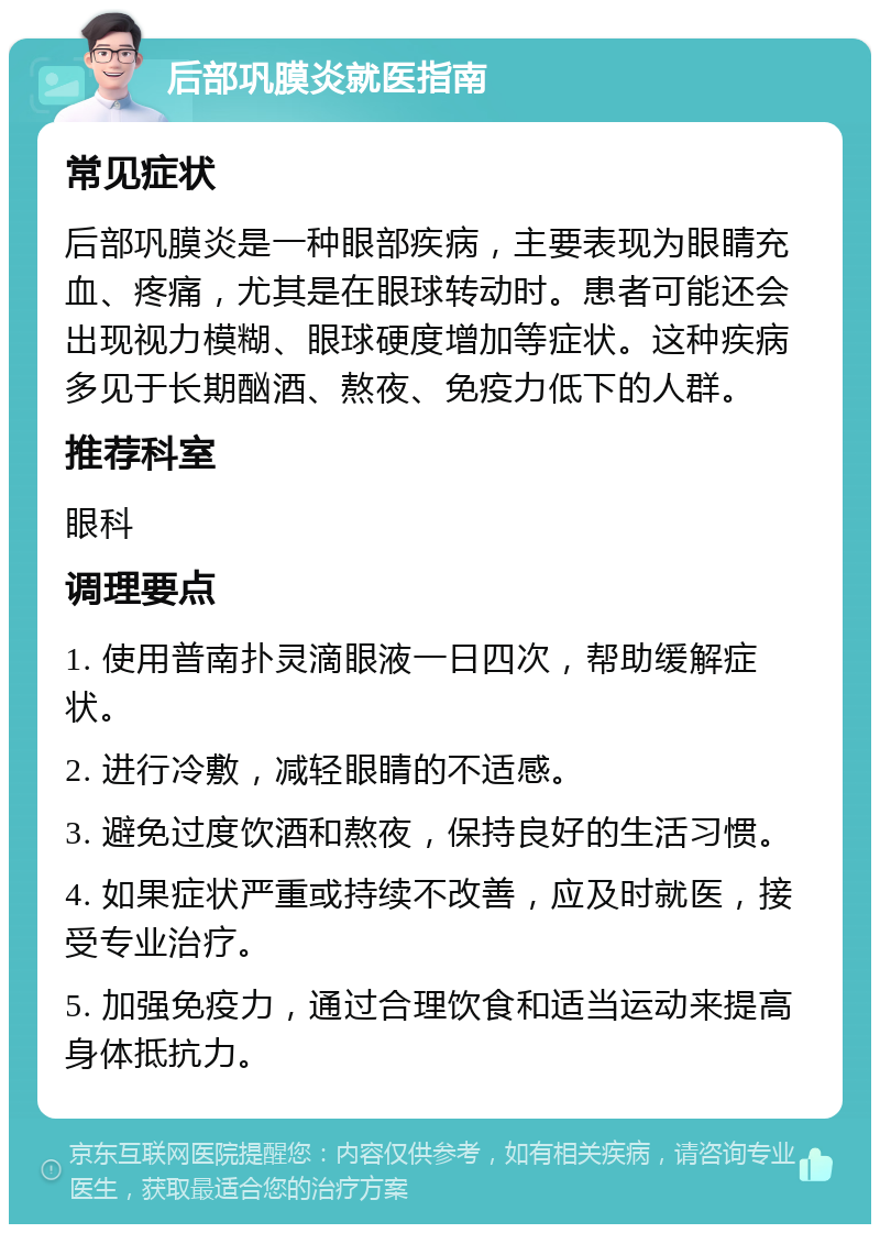 后部巩膜炎就医指南 常见症状 后部巩膜炎是一种眼部疾病，主要表现为眼睛充血、疼痛，尤其是在眼球转动时。患者可能还会出现视力模糊、眼球硬度增加等症状。这种疾病多见于长期酗酒、熬夜、免疫力低下的人群。 推荐科室 眼科 调理要点 1. 使用普南扑灵滴眼液一日四次，帮助缓解症状。 2. 进行冷敷，减轻眼睛的不适感。 3. 避免过度饮酒和熬夜，保持良好的生活习惯。 4. 如果症状严重或持续不改善，应及时就医，接受专业治疗。 5. 加强免疫力，通过合理饮食和适当运动来提高身体抵抗力。