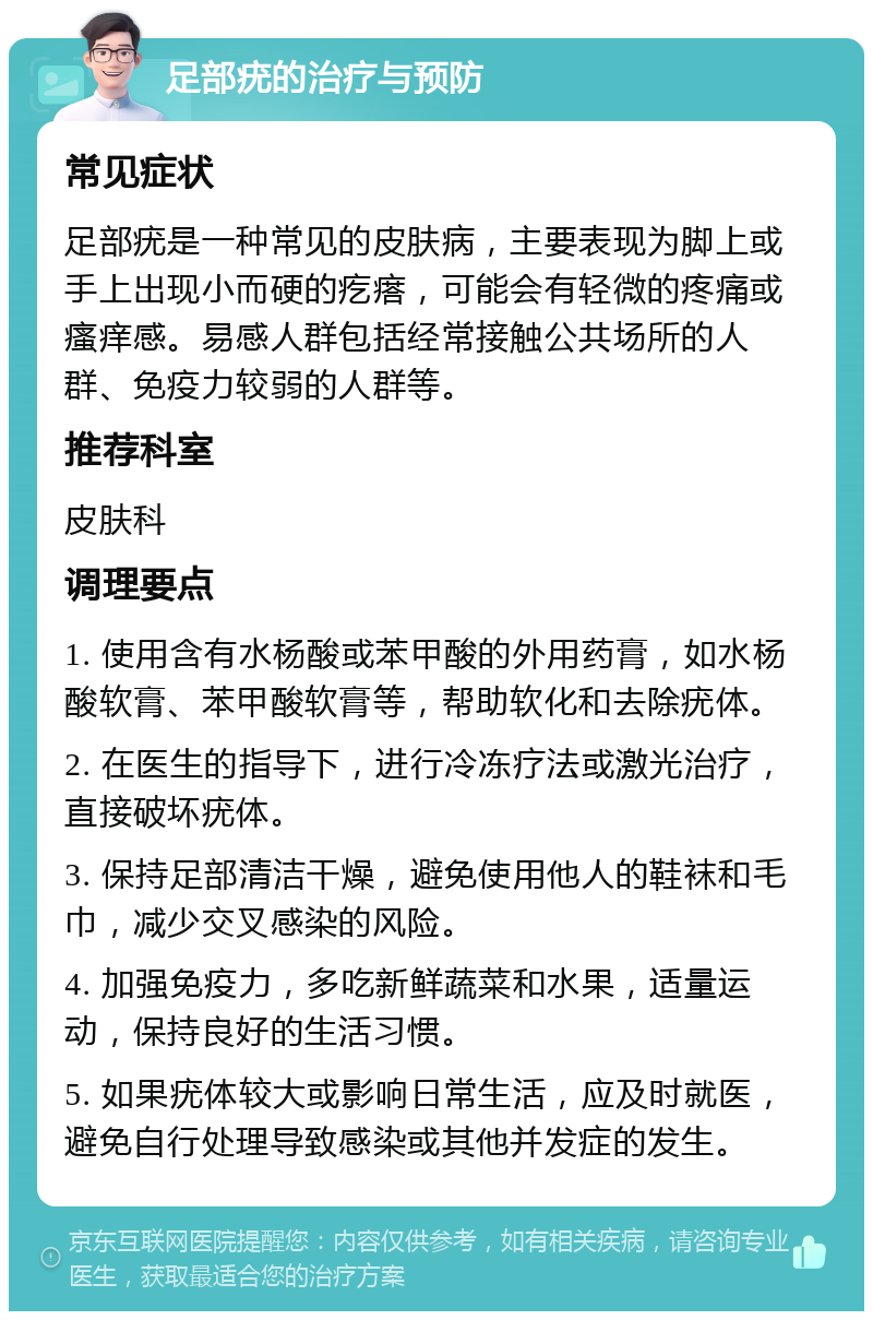 足部疣的治疗与预防 常见症状 足部疣是一种常见的皮肤病，主要表现为脚上或手上出现小而硬的疙瘩，可能会有轻微的疼痛或瘙痒感。易感人群包括经常接触公共场所的人群、免疫力较弱的人群等。 推荐科室 皮肤科 调理要点 1. 使用含有水杨酸或苯甲酸的外用药膏，如水杨酸软膏、苯甲酸软膏等，帮助软化和去除疣体。 2. 在医生的指导下，进行冷冻疗法或激光治疗，直接破坏疣体。 3. 保持足部清洁干燥，避免使用他人的鞋袜和毛巾，减少交叉感染的风险。 4. 加强免疫力，多吃新鲜蔬菜和水果，适量运动，保持良好的生活习惯。 5. 如果疣体较大或影响日常生活，应及时就医，避免自行处理导致感染或其他并发症的发生。