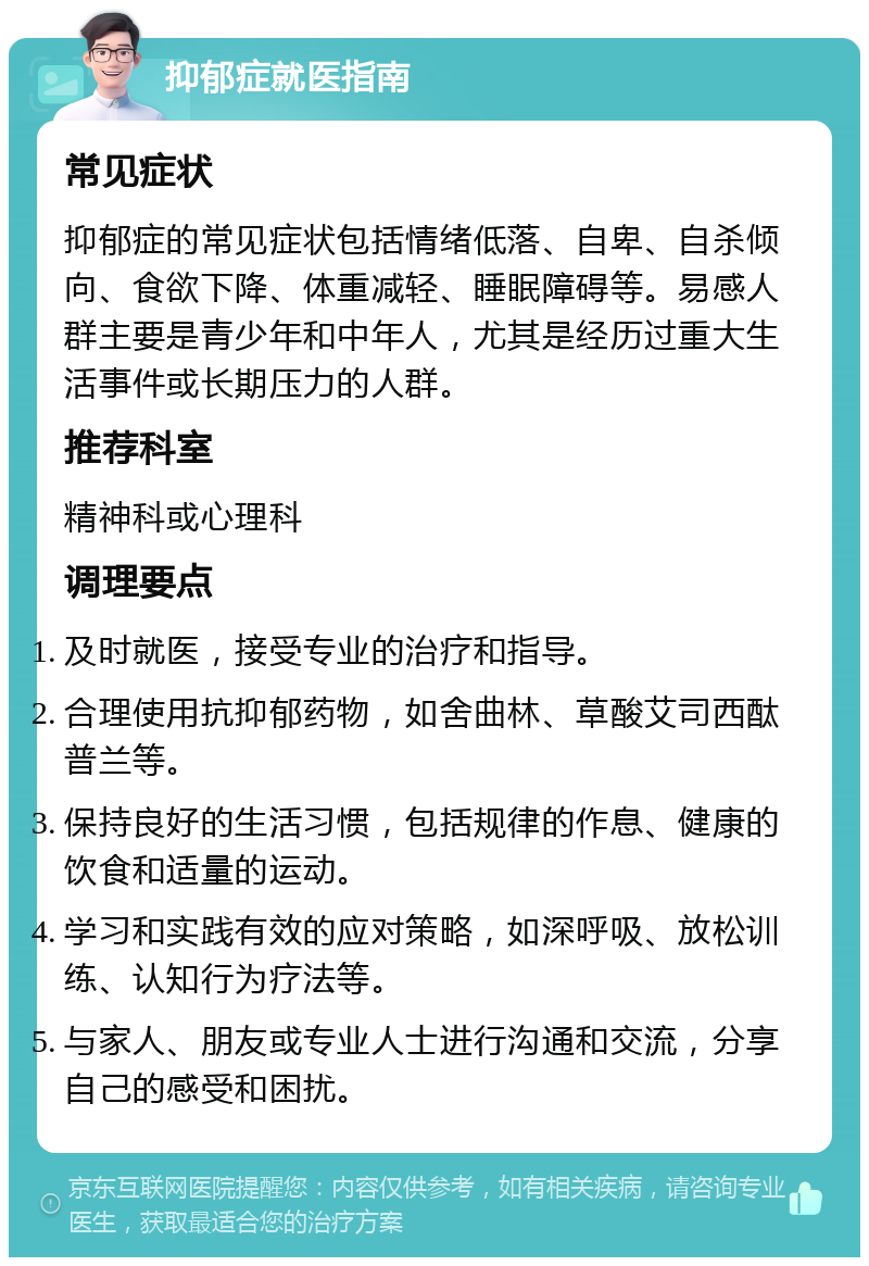 抑郁症就医指南 常见症状 抑郁症的常见症状包括情绪低落、自卑、自杀倾向、食欲下降、体重减轻、睡眠障碍等。易感人群主要是青少年和中年人，尤其是经历过重大生活事件或长期压力的人群。 推荐科室 精神科或心理科 调理要点 及时就医，接受专业的治疗和指导。 合理使用抗抑郁药物，如舍曲林、草酸艾司西酞普兰等。 保持良好的生活习惯，包括规律的作息、健康的饮食和适量的运动。 学习和实践有效的应对策略，如深呼吸、放松训练、认知行为疗法等。 与家人、朋友或专业人士进行沟通和交流，分享自己的感受和困扰。