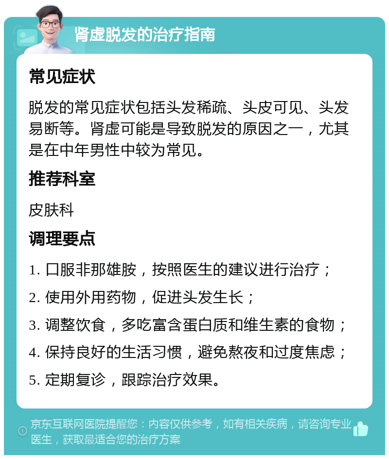 肾虚脱发的治疗指南 常见症状 脱发的常见症状包括头发稀疏、头皮可见、头发易断等。肾虚可能是导致脱发的原因之一，尤其是在中年男性中较为常见。 推荐科室 皮肤科 调理要点 1. 口服非那雄胺，按照医生的建议进行治疗； 2. 使用外用药物，促进头发生长； 3. 调整饮食，多吃富含蛋白质和维生素的食物； 4. 保持良好的生活习惯，避免熬夜和过度焦虑； 5. 定期复诊，跟踪治疗效果。