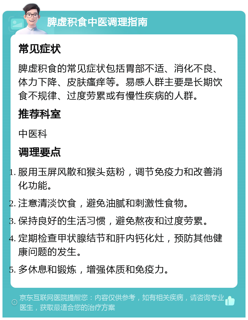 脾虚积食中医调理指南 常见症状 脾虚积食的常见症状包括胃部不适、消化不良、体力下降、皮肤瘙痒等。易感人群主要是长期饮食不规律、过度劳累或有慢性疾病的人群。 推荐科室 中医科 调理要点 服用玉屏风散和猴头菇粉，调节免疫力和改善消化功能。 注意清淡饮食，避免油腻和刺激性食物。 保持良好的生活习惯，避免熬夜和过度劳累。 定期检查甲状腺结节和肝内钙化灶，预防其他健康问题的发生。 多休息和锻炼，增强体质和免疫力。