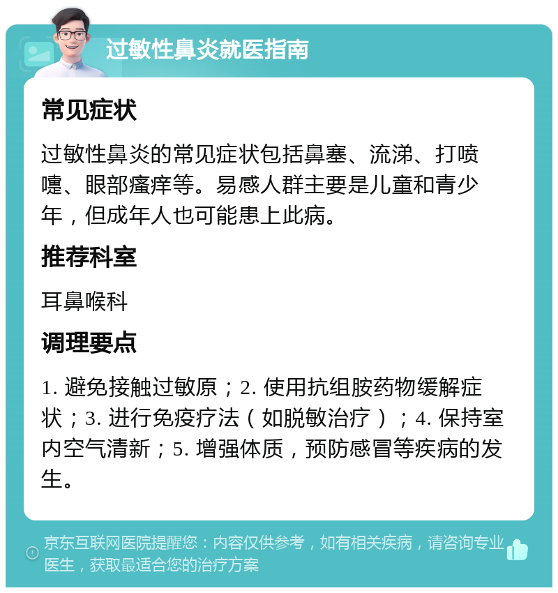 过敏性鼻炎就医指南 常见症状 过敏性鼻炎的常见症状包括鼻塞、流涕、打喷嚏、眼部瘙痒等。易感人群主要是儿童和青少年，但成年人也可能患上此病。 推荐科室 耳鼻喉科 调理要点 1. 避免接触过敏原；2. 使用抗组胺药物缓解症状；3. 进行免疫疗法（如脱敏治疗）；4. 保持室内空气清新；5. 增强体质，预防感冒等疾病的发生。