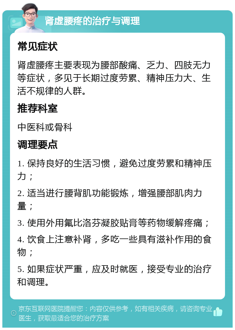 肾虚腰疼的治疗与调理 常见症状 肾虚腰疼主要表现为腰部酸痛、乏力、四肢无力等症状，多见于长期过度劳累、精神压力大、生活不规律的人群。 推荐科室 中医科或骨科 调理要点 1. 保持良好的生活习惯，避免过度劳累和精神压力； 2. 适当进行腰背肌功能锻炼，增强腰部肌肉力量； 3. 使用外用氟比洛芬凝胶贴膏等药物缓解疼痛； 4. 饮食上注意补肾，多吃一些具有滋补作用的食物； 5. 如果症状严重，应及时就医，接受专业的治疗和调理。