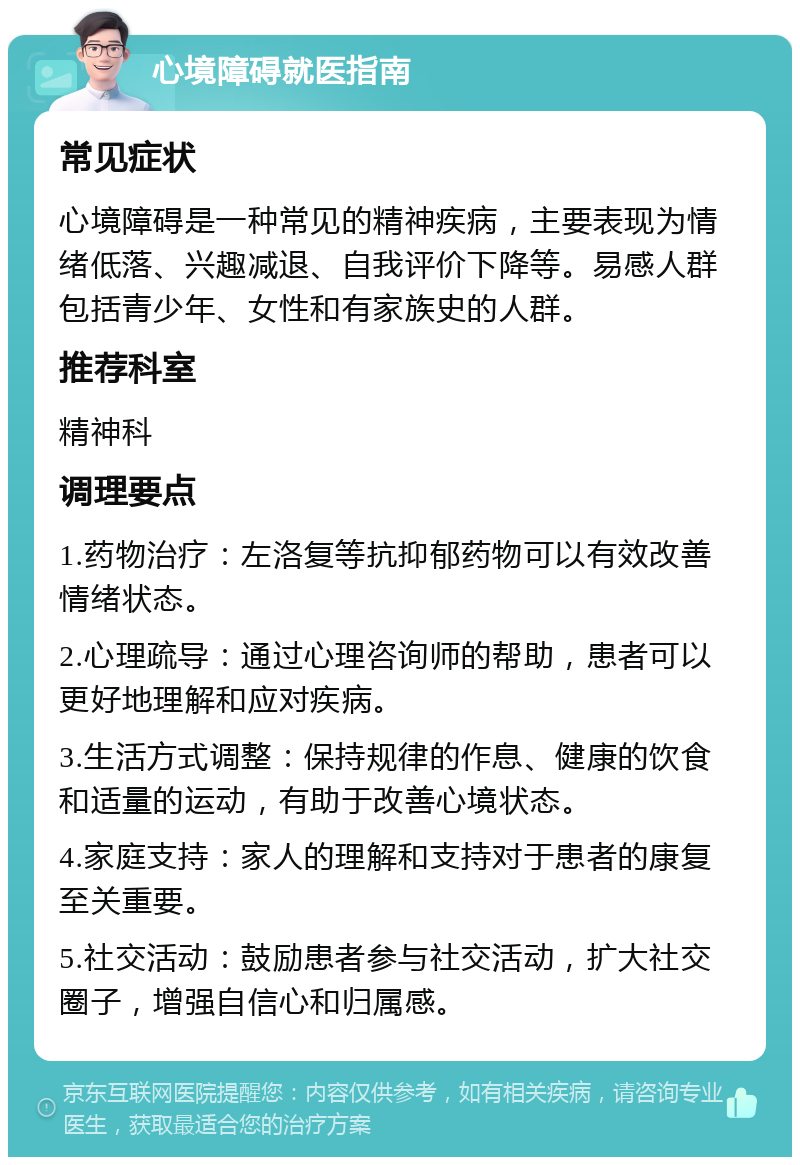 心境障碍就医指南 常见症状 心境障碍是一种常见的精神疾病，主要表现为情绪低落、兴趣减退、自我评价下降等。易感人群包括青少年、女性和有家族史的人群。 推荐科室 精神科 调理要点 1.药物治疗：左洛复等抗抑郁药物可以有效改善情绪状态。 2.心理疏导：通过心理咨询师的帮助，患者可以更好地理解和应对疾病。 3.生活方式调整：保持规律的作息、健康的饮食和适量的运动，有助于改善心境状态。 4.家庭支持：家人的理解和支持对于患者的康复至关重要。 5.社交活动：鼓励患者参与社交活动，扩大社交圈子，增强自信心和归属感。