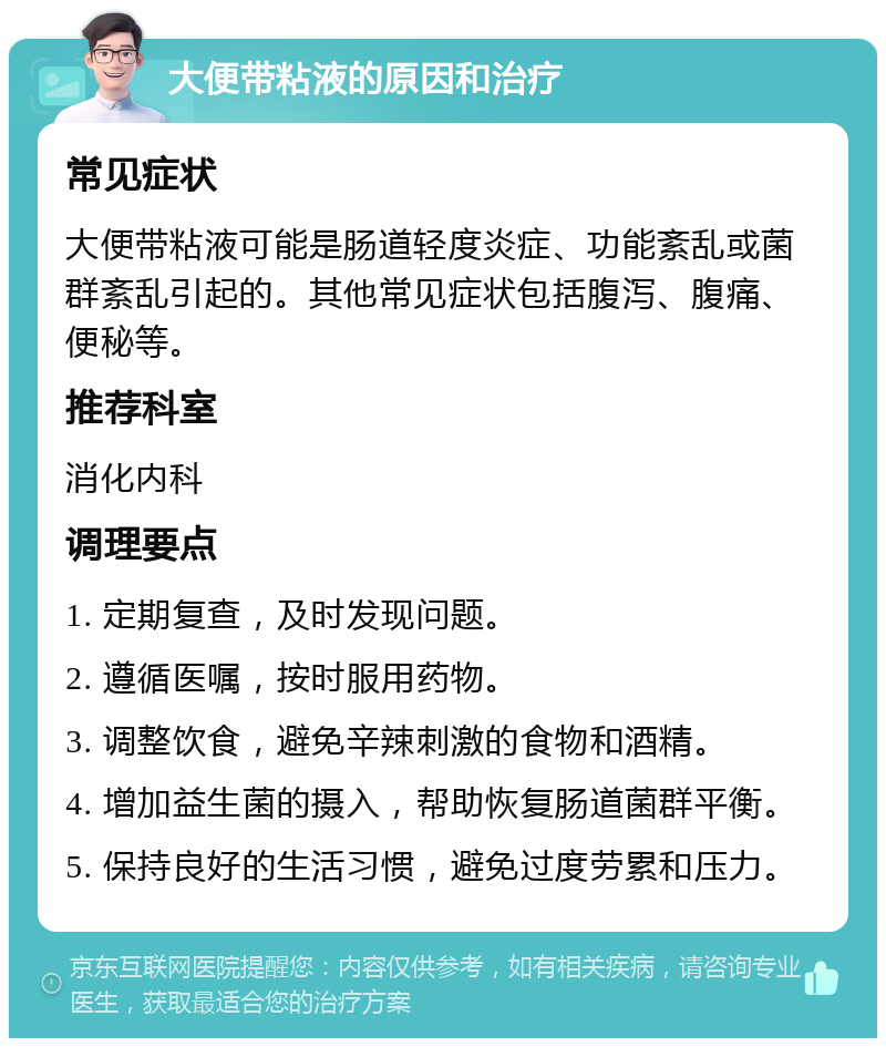 大便带粘液的原因和治疗 常见症状 大便带粘液可能是肠道轻度炎症、功能紊乱或菌群紊乱引起的。其他常见症状包括腹泻、腹痛、便秘等。 推荐科室 消化内科 调理要点 1. 定期复查，及时发现问题。 2. 遵循医嘱，按时服用药物。 3. 调整饮食，避免辛辣刺激的食物和酒精。 4. 增加益生菌的摄入，帮助恢复肠道菌群平衡。 5. 保持良好的生活习惯，避免过度劳累和压力。