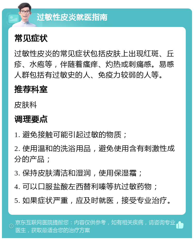 过敏性皮炎就医指南 常见症状 过敏性皮炎的常见症状包括皮肤上出现红斑、丘疹、水疱等，伴随着瘙痒、灼热或刺痛感。易感人群包括有过敏史的人、免疫力较弱的人等。 推荐科室 皮肤科 调理要点 1. 避免接触可能引起过敏的物质； 2. 使用温和的洗浴用品，避免使用含有刺激性成分的产品； 3. 保持皮肤清洁和湿润，使用保湿霜； 4. 可以口服盐酸左西替利嗪等抗过敏药物； 5. 如果症状严重，应及时就医，接受专业治疗。