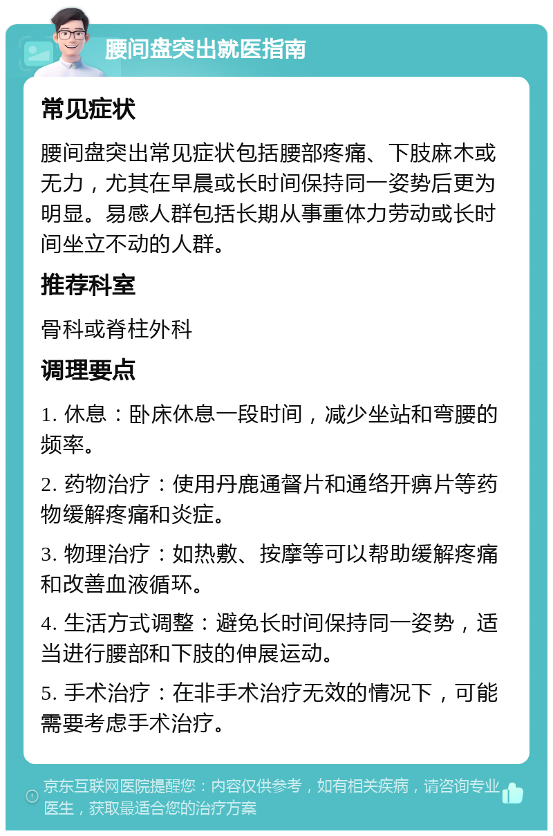 腰间盘突出就医指南 常见症状 腰间盘突出常见症状包括腰部疼痛、下肢麻木或无力，尤其在早晨或长时间保持同一姿势后更为明显。易感人群包括长期从事重体力劳动或长时间坐立不动的人群。 推荐科室 骨科或脊柱外科 调理要点 1. 休息：卧床休息一段时间，减少坐站和弯腰的频率。 2. 药物治疗：使用丹鹿通督片和通络开痹片等药物缓解疼痛和炎症。 3. 物理治疗：如热敷、按摩等可以帮助缓解疼痛和改善血液循环。 4. 生活方式调整：避免长时间保持同一姿势，适当进行腰部和下肢的伸展运动。 5. 手术治疗：在非手术治疗无效的情况下，可能需要考虑手术治疗。